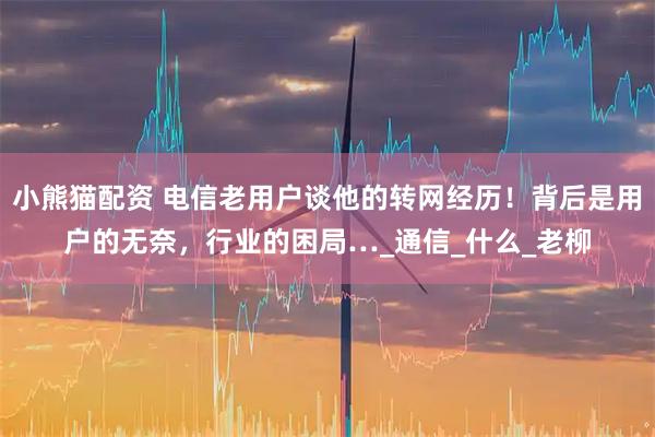 小熊猫配资 电信老用户谈他的转网经历！背后是用户的无奈，行业的困局…_通信_什么_老柳