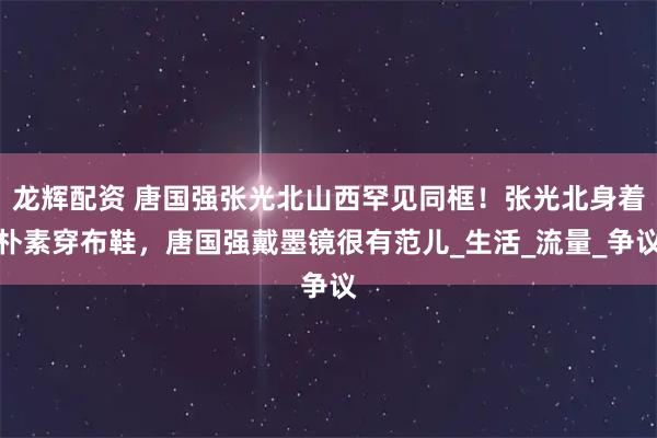 龙辉配资 唐国强张光北山西罕见同框！张光北身着朴素穿布鞋，唐国强戴墨镜很有范儿_生活_流量_争议