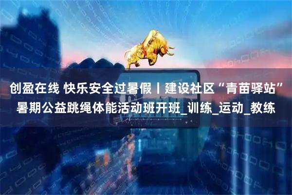 创盈在线 快乐安全过暑假丨建设社区“青苗驿站”暑期公益跳绳体能活动班开班_训练_运动_教练