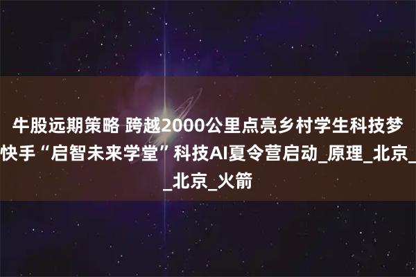 牛股远期策略 跨越2000公里点亮乡村学生科技梦想，快手“启智未来学堂”科技AI夏令营启动_原理_北京_火箭