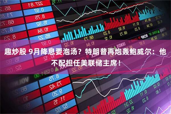 趣炒股 9月降息要泡汤？特朗普再炮轰鲍威尔：他不配担任美联储主席！