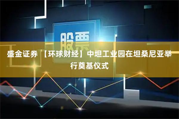 盛金证券 【环球财经】中坦工业园在坦桑尼亚举行奠基仪式