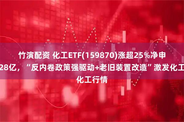 竹演配资 化工ETF(159870)涨超25%净申购超28亿，“反内卷政策强驱动+老旧装置改造”激发化工行情