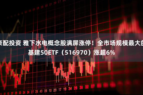 豪配投资 雅下水电概念股满屏涨停！全市场规模最大的基建50ETF（516970）涨超6%