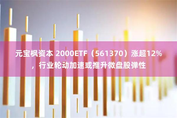 元宝枫资本 2000ETF（561370）涨超12%，行业轮动加速或推升微盘股弹性
