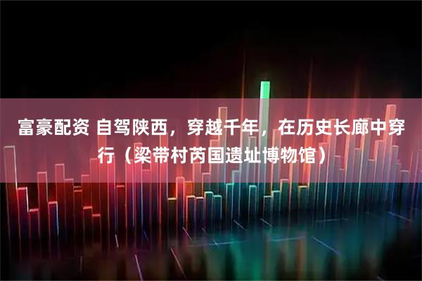 富豪配资 自驾陕西，穿越千年，在历史长廊中穿行（梁带村芮国遗址博物馆）