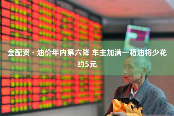 金配资 · 油价年内第六降 车主加满一箱油将少花约5元