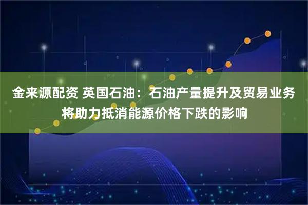 金来源配资 英国石油：石油产量提升及贸易业务将助力抵消能源价格下跌的影响