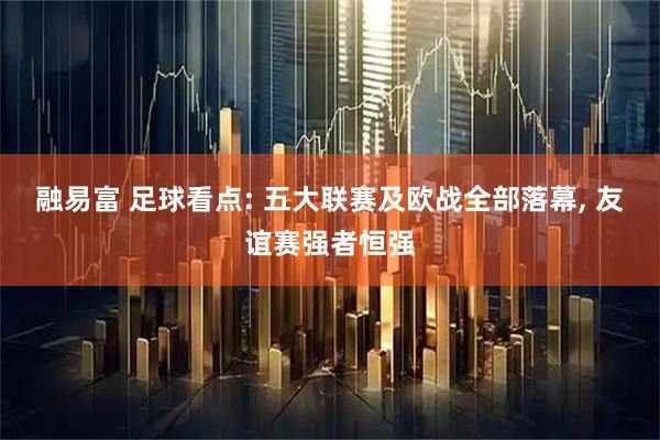融易富 足球看点: 五大联赛及欧战全部落幕, 友谊赛强者恒强