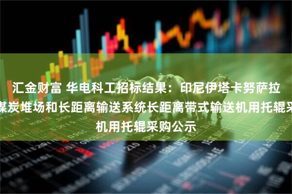 汇金财富 华电科工招标结果：印尼伊塔卡努萨拉亚项目煤炭堆场和长距离输送系统长距离带式输送机用托辊采购公示