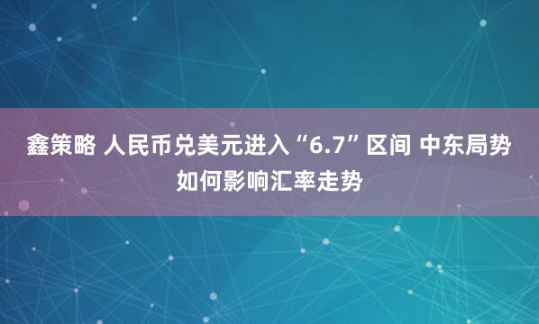 鑫策略 人民币兑美元进入“6.7”区间 中东局势如何影响汇率走势