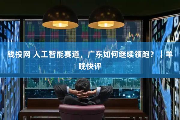 钱投网 人工智能赛道，广东如何继续领跑？｜羊晚快评
