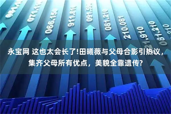 永宝网 这也太会长了!田曦薇与父母合影引热议,集齐父母所有优点,美貌全靠遗传?