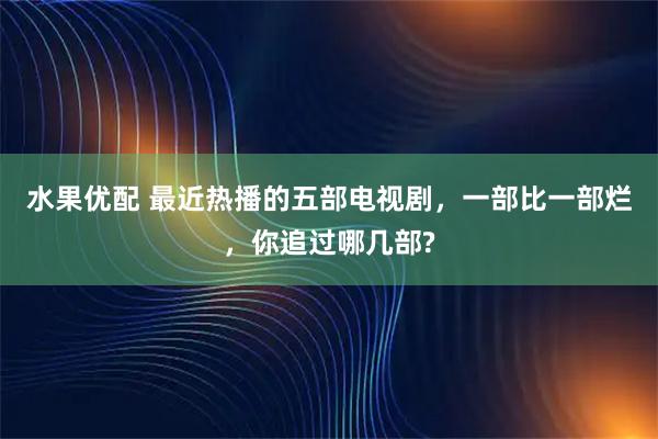 水果优配 最近热播的五部电视剧，一部比一部烂，你追过哪几部?