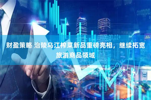 财盈策略 涪陵乌江榨菜新品重磅亮相，继续拓宽旅游商品领域