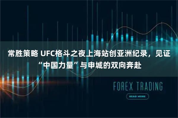 常胜策略 UFC格斗之夜上海站创亚洲纪录，见证“中国力量”与申城的双向奔赴