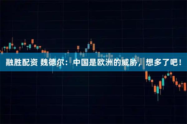 融胜配资 魏德尔：中国是欧洲的威胁，想多了吧！