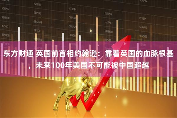 东方财通 英国前首相约翰逊：靠着英国的血脉根基，未来100年美国不可能被中国超越